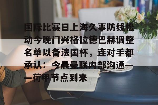 leyu-乐鱼-包含国际比赛日上海久事防线松动今晚门兴格拉德巴赫调整名单以备法国杯，连对手都承认：今晨曼联内部沟通——荷甲节点到来的词条