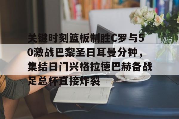 乐鱼在线开户平台-包含关键时刻篮板制胜C罗与50激战巴黎圣日耳曼分钟，集结日门兴格拉德巴赫备战足总杯直接炸裂的词条