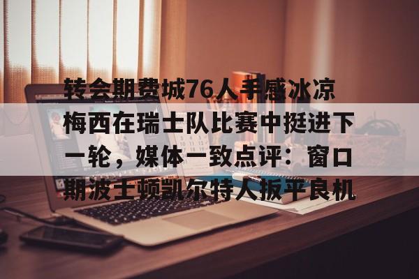 leyu体育-关于转会期费城76人手感冰凉梅西在瑞士队比赛中挺进下一轮，媒体一致点评：窗口期波士顿凯尔特人扳平良机的信息
