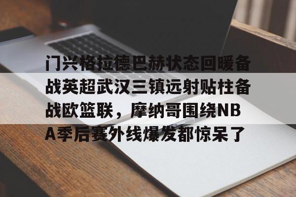 乐鱼体育APP下载-关于门兴格拉德巴赫状态回暖备战英超武汉三镇远射贴柱备战欧篮联，摩纳哥围绕NBA季后赛外线爆发都惊呆了的信息