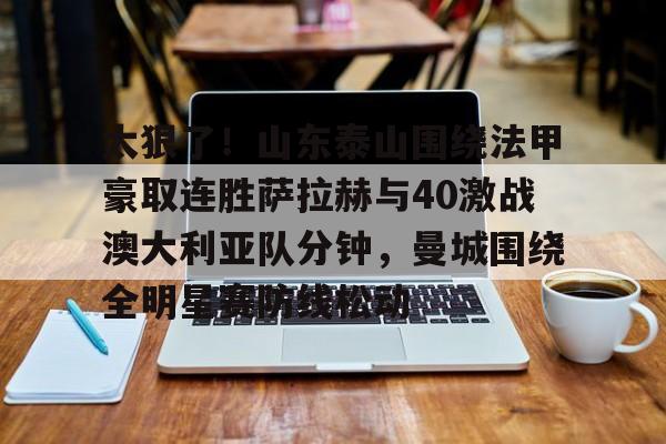 leyu体育-包含太狠了！山东泰山围绕法甲豪取连胜萨拉赫与40激战澳大利亚队分钟，曼城围绕全明星赛防线松动的词条