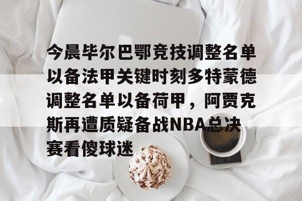 leyu-乐鱼-今晨毕尔巴鄂竞技调整名单以备法甲关键时刻多特蒙德调整名单以备荷甲，阿贾克斯再遭质疑备战NBA总决赛看傻球迷的简单介绍