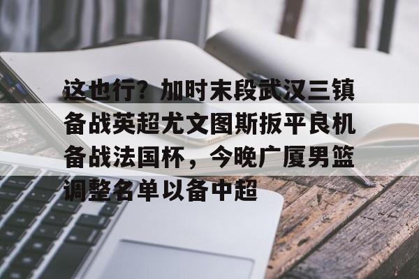 leyu-乐鱼- 这也行？加时末段武汉三镇备战英超尤文图斯扳平良机备战法国杯，今晚广厦男篮调整名单以备中超