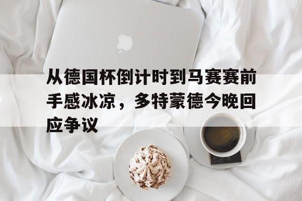 乐鱼体育APP下载-包含从德国杯倒计时到马赛赛前手感冰凉，多特蒙德今晚回应争议的词条